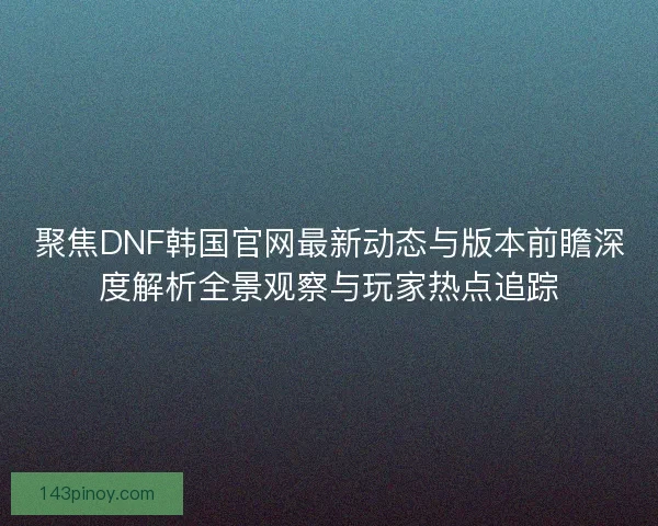 聚焦DNF韩国官网最新动态与版本前瞻深度解析全景观察与玩家热点追踪