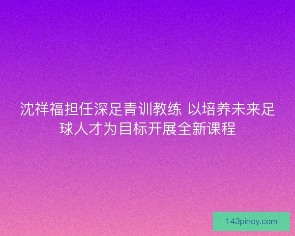 沈祥福担任深足青训教练 以培养未来足球人才为目标开展全新课程