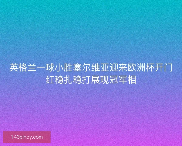 英格兰一球小胜塞尔维亚迎来欧洲杯开门红稳扎稳打展现冠军相