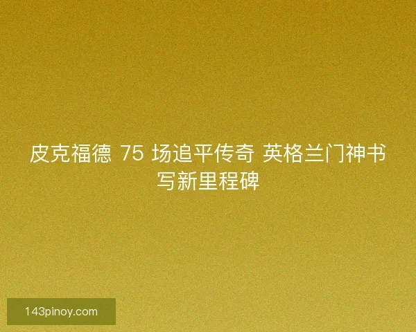 皮克福德 75 场追平传奇 英格兰门神书写新里程碑